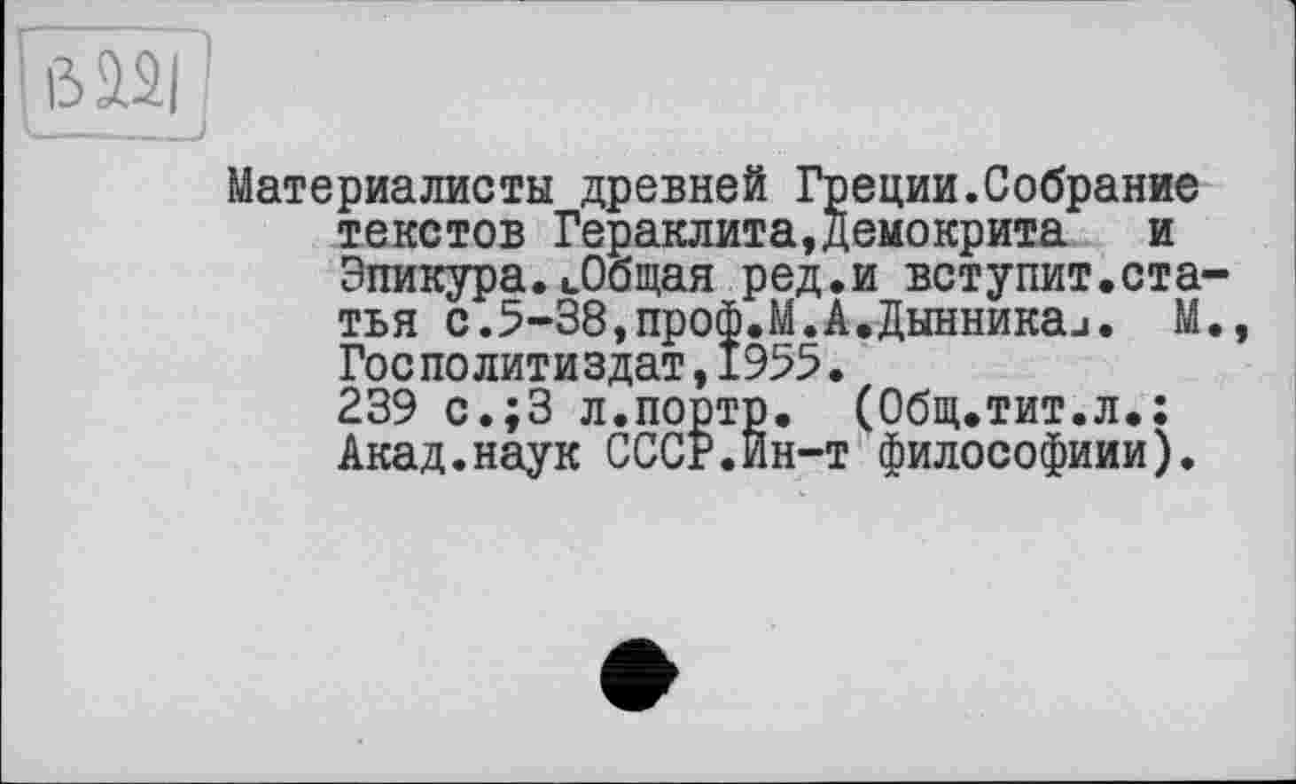 ﻿Материалисты древней Греции.Собрание текстов Гераклита,Демокрита	и
Эпикура. «.Общая ред.и вступит.ста тья с.5-38,проф.М.А.Дынникаи. М ГосПолитиздат,1955.
239 с.;3 л.порто. (Общ.тит.л.: Акад.наук СССР.Ин-т философиии).